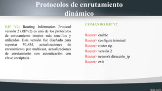 Protocolos de enrutamiento
dinámico
RIP V2: Routing Information Protocol
versión 2 (RIPv2) es uno de los protocolos
de enrutamiento interior más sencillos y
utilizados. Esta versión fue diseñado para
soportar VLSM, actualizaciones de
enrutamiento por multicast, actualizaciones
de enrutamiento con autenticación con
clave encriptada.
COMANDO RIP V2
Router> enable
Router> configute terminal
Router> router rip
Router> versión 2
Router> network dirección_ip
Router> exit
 