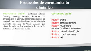 Protocolos de enrutamiento
dinámico
PROTOCOLO EIGRP: (Enhanced Interior
Gateway Routing Protocol, Protocolo de
enrutamiento de gateway interior mejorado) es un
protocolo de encaminamiento vector distancia
avanzado, propiedad de Cisco Systems, que
ofrece lo mejor de los algoritmos de vector de
distancias y del estado de enlace.
COMANDOS EIGRP
Router> enable
Router> configure terminal
Router> router eigrp
numero_de_sistema_autónomo
Router> network dirección_ip
Router> no auto-summary
Router> exit
 