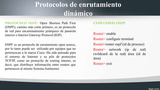 Protocolos de enrutamiento
dinámico
PROTOCOLO OSPF: Open Shortest Path First
(OSPF), camino más corto primero, es un protocolo
de red para encaminamiento jerárquico de pasarela
interior o Interior Gateway Protocol (IGP).
OSPF es un protocolo de enrutamiento open source,
por lo tanto puede ser utilizado por equipos que no
pertenezcan a la marca Cisco. Ha sido pensado para
el entorno de Internet y su pila de protocolos
TCP/IP, como un protocolo de routing interno, es
decir, que distribuye información entre routers que
pertenecen al mismo Sistema Autónomo.
COMANDOS OSPF
Router> enable
Router> configure terminal
Router>router ospf (id de proceso)
Router> network (ip de red)
(wildcard de la red) área (id de
área)
Router> exit
 