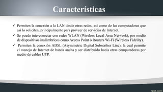 Características
 Permiten la conexión a la LAN desde otras redes, así como de las computadoras que
así lo soliciten, principalmente para proveer de servicios de Internet.
 Se puede interconectar con redes WLAN (Wireless Local Area Network), por medio
de dispositivos inalámbricos como Access Point ó Routers Wi-Fi (Wireless Fidelity).
 Permiten la conexión ADSL (Asymmetric Digital Subscriber Line), la cuál permite
el manejo de Internet de banda ancha y ser distribuido hacia otras computadoras por
medio de cables UTP.
 