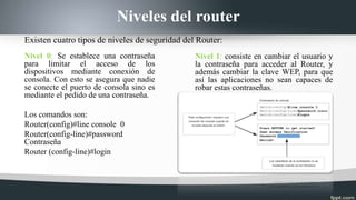 Niveles del router
Nivel 0: Se establece una contraseña
para limitar el acceso de los
dispositivos mediante conexión de
consola. Con esto se asegura que nadie
se conecte el puerto de consola sino es
mediante el pedido de una contraseña.
Los comandos son:
Router(config)#line console 0
Router(config-line)#password
Contraseña
Router (config-line)#login
Nivel 1: consiste en cambiar el usuario y
la contraseña para acceder al Router, y
además cambiar la clave WEP, para que
así las aplicaciones no sean capaces de
robar estas contraseñas.
Existen cuatro tipos de niveles de seguridad del Router:
 