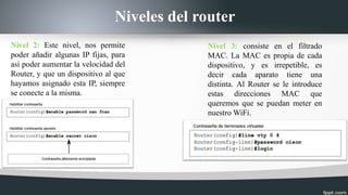 Niveles del router
Nivel 2: Este nivel, nos permite
poder añadir algunas IP fijas, para
así poder aumentar la velocidad del
Router, y que un dispositivo al que
hayamos asignado esta IP, siempre
se conecte a la misma.
Nivel 3: consiste en el filtrado
MAC. La MAC es propia de cada
dispositivo, y es irrepetible, es
decir cada aparato tiene una
distinta. Al Router se le introduce
estas direcciones MAC que
queremos que se puedan meter en
nuestro WiFi.
 