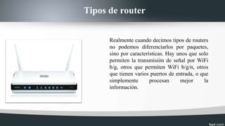 Tipos de router
Realmente cuando decimos tipos de routers
no podemos diferenciarlos por paquetes,
sino por características. Hay unos que solo
permiten la transmisión de señal por WiFi
b/g, otros que permiten WiFi b/g/n, otros
que tienen varios puertos de entrada, o que
simplemente procesan mejor la
información.
 