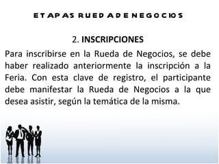 ETAPAS RUEDA DE NEGOCIOS 2.  INSCRIPCIONES Para inscribirse en la Rueda de Negocios, se debe haber realizado anteriormente la inscripción a la Feria. Con esta clave de registro, el participante debe manifestar la Rueda de Negocios a la que desea asistir, según la temática de la misma. 