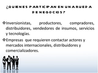¿QUIENES PARTICIPAN EN UNA RUEDA DE NEGOCIOS? Inversionistas, productores, compradores, distribuidores, vendedores de insumos, servicios y tecnologías. Empresas  que requieren contactar actores y mercados internacionales, distribuidores y comercializadores. 