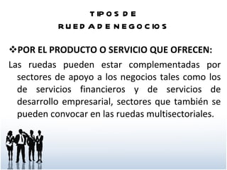 TIPOS DE RUEDA DE NEGOCIOS POR EL PRODUCTO O SERVICIO QUE OFRECEN: Las ruedas pueden estar complementadas por sectores de apoyo a los negocios tales como los de servicios financieros y de servicios de desarrollo empresarial, sectores que también se pueden convocar en las ruedas multisectoriales.  