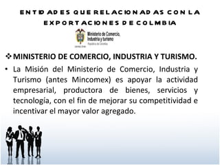 ENTIDADES QUE RELACIONADAS CON LA EXPORTACIONES DE COLMBIA MINISTERIO DE COMERCIO, INDUSTRIA Y TURISMO. La Misión del Ministerio de Comercio, Industria y Turismo (antes Mincomex) es apoyar la actividad empresarial, productora de bienes, servicios y tecnología, con el fin de mejorar su competitividad e incentivar el mayor valor agregado.   
