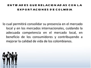 ENTIDADES QUE RELACIONADAS CON LA EXPORTACIONES DE COLMBIA lo cual permitirá consolidar su presencia en el mercado local y en los mercados internacionales, cuidando la adecuada competencia en el mercado local, en beneficio de los consumidores y contribuyendo a mejorar la calidad de vida de los colombianos. 