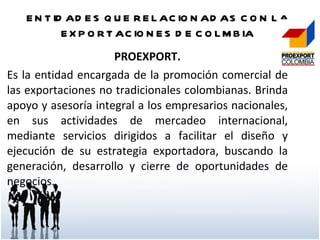 ENTIDADES QUE RELACIONADAS CON LA EXPORTACIONES DE COLMBIA PROEXPORT. Es la entidad encargada de la promoción comercial de las exportaciones no tradicionales colombianas. Brinda apoyo y asesoría integral a los empresarios nacionales, en sus actividades de mercadeo internacional, mediante servicios dirigidos a facilitar el diseño y ejecución de su estrategia exportadora, buscando la generación, desarrollo y cierre de oportunidades de negocios.  