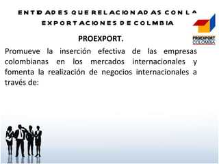 ENTIDADES QUE RELACIONADAS CON LA EXPORTACIONES DE COLMBIA PROEXPORT. Promueve la inserción efectiva de las empresas colombianas en los mercados internacionales y fomenta la realización de negocios internacionales a través de: 