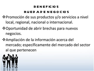 BENEFICIOS  RUEDA DE NEGOCIOS Promoción de sus productos y/o servicios a nivel local, regional, nacional o internacional. Oportunidad de abrir brechas para nuevos negocios. Ampliación de la información acerca del mercado; específicamente del mercado del sector al que pertenecen 