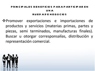Promover exportaciones e importaciones de productos y servicios (materias primas, partes y piezas, semi terminados, manufacturas finales). Buscar u otorgar corresponsalías, distribución y representación comercial.  PRINCIPALES BENEFICIOS PARA PARTICIPAR EN UNA RUEDA DE NEGOCIOS 