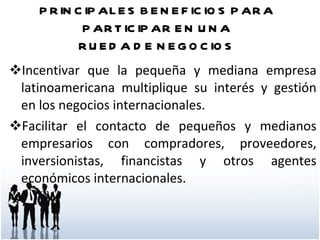 PRINCIPALES BENEFICIOS PARA PARTICIPAR EN UNA RUEDA DE NEGOCIOS Incentivar que la pequeña y mediana empresa latinoamericana multiplique su interés y gestión en los negocios internacionales.  Facilitar el contacto de pequeños y medianos empresarios con compradores, proveedores, inversionistas, financistas y otros agentes económicos internacionales.  