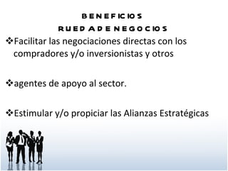 BENEFICIOS  RUEDA DE NEGOCIOS Facilitar las negociaciones directas con los compradores y/o inversionistas y otros agentes de apoyo al sector. Estimular y/o propiciar las Alianzas Estratégicas 