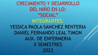 CRECIMIENTO Y DESARROLLO
DEL NIÑO EN LO:
“SOCIAL”
INTEGRANTES:
YESSICA PAOLA SANCHEZ RENTERIA
DANIEL FERNANDO LEAL TIMON
AUX. DE ENFERMERIA
II SEMESTRES
2023
 