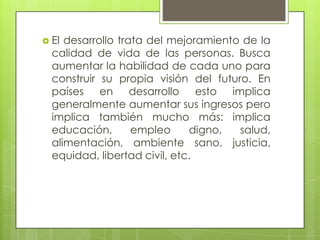 El desarrollo trata del mejoramiento de la calidad de vida de las personas. Busca aumentar la habilidad de cada uno para construir su propia visión del futuro. En países en desarrollo esto implica generalmente aumentar sus ingresos pero implica también mucho más: implica educación, empleo digno, salud, alimentación, ambiente sano, justicia, equidad, libertad civil, etc. 