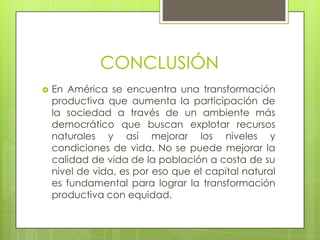 CONCLUSIÓNEn América se encuentra una transformación productiva que aumenta la participación de la sociedad a través de un ambiente más democrático que buscan explotar recursos naturales y así mejorar los niveles y condiciones de vida. No se puede mejorar la calidad de vida de la población a costa de su nivel de vida, es por eso que el capital natural es fundamental para lograr la transformación productiva con equidad. 
