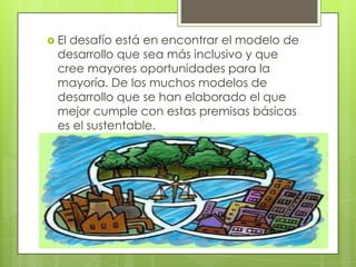 El desafío está en encontrar el modelo de desarrollo que sea más inclusivo y que cree mayores oportunidades para la mayoría. De los muchos modelos de desarrollo que se han elaborado el que mejor cumple con estas premisas básicas es el sustentable. 
