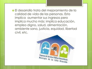 El desarrollo trata del mejoramiento de la calidad de vida de las personas. Esto implica  aumentar sus ingresos pero implica mucho más: implica educación, empleo digno, salud, alimentación, ambiente sano, justicia, equidad, libertad civil, etc. 