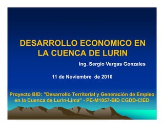 DESARROLLO ECONOMICO EN
LA CUENCA DE LURIN
Proyecto BID: "Desarrollo Territorial y Generación de Empleo
en la Cuenca de Lurín-Lima" - PE-M1057-BID CGDD-CIED
Ing. Sergio Vargas Gonzales
11 de Noviembre de 2010
 