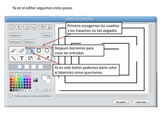 Primero escogemos los cuadros
y los trazamos no tan pegados
Después borramos para
crear las entradas
Ya en el editor seguimos estos pasos
Ya en este botón podemos darle color
al laberinto como querramos
 