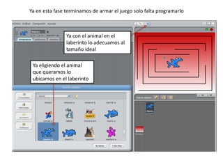 Ya en esta fase terminamos de armar el juego solo falta programarlo
Ya eligiendo el animal
que queramos lo
ubicamos en el laberinto
Ya con el animal en el
laberinto lo adecuamos al
tamaño ideal
 