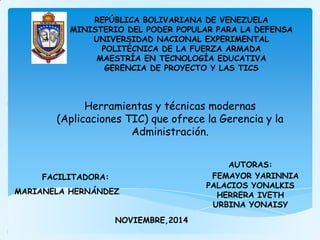 REPÚBLICA BOLIVARIANA DE VENEZUELA
MINISTERIO DEL PODER POPULAR PARA LA DEFENSA
UNIVERSIDAD NACIONAL EXPERIMENTAL
POLITÉCNICA DE LA FUERZA ARMADA
MAESTRÍA EN TECNOLOGÍA EDUCATIVA
GERENCIA DE PROYECTO Y LAS TICS
FACILITADORA:
MARIANELA HERNÁNDEZ
AUTORAS:
FEMAYOR YARINNIA
PALACIOS YONALKIS
HERRERA IVETH
URBINA YONAISY
NOVIEMBRE,2014
Herramientas y técnicas modernas
(Aplicaciones TIC) que ofrece la Gerencia y la
Administración.
 