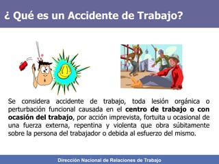 Dirección Nacional de Relaciones de Trabajo
¿ Qué es un Accidente de Trabajo?
Se considera accidente de trabajo, toda lesión orgánica o
perturbación funcional causada en el centro de trabajo o con
ocasión del trabajo, por acción imprevista, fortuita u ocasional de
una fuerza externa, repentina y violenta que obra súbitamente
sobre la persona del trabajador o debida al esfuerzo del mismo.
 