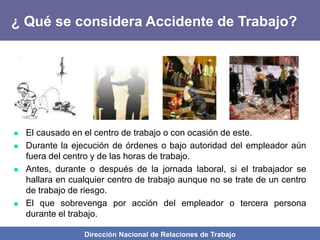 Dirección Nacional de Relaciones de Trabajo
¿ Qué se considera Accidente de Trabajo?
 El causado en el centro de trabajo o con ocasión de este.
 Durante la ejecución de órdenes o bajo autoridad del empleador aún
fuera del centro y de las horas de trabajo.
 Antes, durante o después de la jornada laboral, si el trabajador se
hallara en cualquier centro de trabajo aunque no se trate de un centro
de trabajo de riesgo.
 El que sobrevenga por acción del empleador o tercera persona
durante el trabajo.
 
