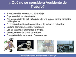 Dirección Nacional de Relaciones de Trabajo
 Trayecto de ida y de retorno del trabajo.
 El provocado intencionalmente.
 Por incumplimiento del trabajador de una orden escrita específica
del Empleador.
 En ocasión de actividades recreativas, deportivas o culturales.
 Durante permisos, licencias, vacaciones.
 Uso de sustancias alcohólicas o drogas.
 Guerra, conmoción civil o terrorismo.
 Convulsión de la naturaleza. Fusión nuclear.
¿ Qué no se considera Accidente de
Trabajo?
 