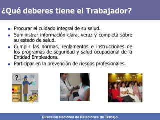 Dirección Nacional de Relaciones de Trabajo
¿Qué deberes tiene el Trabajador?
 Procurar el cuidado integral de su salud.
 Suministrar información clara, veraz y completa sobre
su estado de salud.
 Cumplir las normas, reglamentos e instrucciones de
los programas de seguridad y salud ocupacional de la
Entidad Empleadora.
 Participar en la prevención de riesgos profesionales.
 