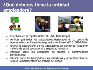 Dirección Nacional de Relaciones de Trabajo
¿Qué deberes tiene la entidad
empleadora?
 Inscribirse en el registro del MTPE (Act. Trab.Riesgo)
 Verificar que todos los trabajadores destacados en su centro de
labores estén debidamente asegurados conforme al D.S. 003-98-SA.
 Facilitar la capacitación de los trabajadores del Centro de Trabajo en
materia de salud ocupacional y seguridad industrial .
 Informar sobre los accidentes de trabajo y enfermedades
profesionales.
 Difundir entre los trabajadores las coberturas y procedimientos del
Seguro Complementario de Trabajo de Riesgo.
 
