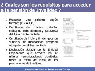 Dirección Nacional de Relaciones de Trabajo
¿ Cuáles son los requisitos para acceder
a la pensión de Invalidez ?
 Presentar una solicitud según
formato (ESSALUD)
 Certificado del médico tratante,
indicando fecha de inicio y naturaleza
del tratamiento recibido
 Certificado de inicio y fin del goce de
subsidio de incapacidad temporal
otorgado por el Seguro Social
 Declaración Jurada de la Entidad
Empleadora que acredite las 12
últimas remuneraciones percibidas
hasta la fecha de inicio de las
prestaciones de invalidez.
 