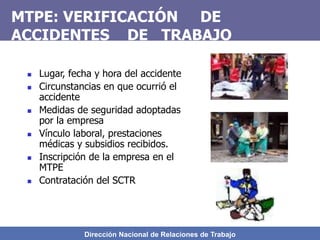 Dirección Nacional de Relaciones de Trabajo
MTPE: VERIFICACIÓN DE
ACCIDENTES DE TRABAJO
 Lugar, fecha y hora del accidente
 Circunstancias en que ocurrió el
accidente
 Medidas de seguridad adoptadas
por la empresa
 Vínculo laboral, prestaciones
médicas y subsidios recibidos.
 Inscripción de la empresa en el
MTPE
 Contratación del SCTR
 
