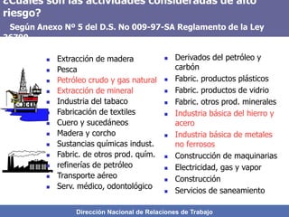 Dirección Nacional de Relaciones de Trabajo
¿Cuáles son las actividades consideradas de alto
riesgo?
Según Anexo Nº 5 del D.S. No 009-97-SA Reglamento de la Ley
26790
 Extracción de madera
 Pesca
 Petróleo crudo y gas natural
 Extracción de mineral
 Industria del tabaco
 Fabricación de textiles
 Cuero y sucedáneos
 Madera y corcho
 Sustancias químicas indust.
 Fabric. de otros prod. quím.
 refinerías de petróleo
 Transporte aéreo
 Serv. médico, odontológico
 Derivados del petróleo y
carbón
 Fabric. productos plásticos
 Fabric. productos de vidrio
 Fabric. otros prod. minerales
 Industria básica del hierro y
acero
 Industria básica de metales
no ferrosos
 Construcción de maquinarias
 Electricidad, gas y vapor
 Construcción
 Servicios de saneamiento
 