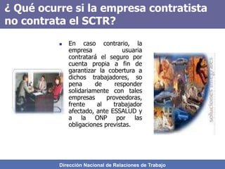 Dirección Nacional de Relaciones de Trabajo
¿ Qué ocurre si la empresa contratista
no contrata el SCTR?
 En caso contrario, la
empresa usuaria
contratará el seguro por
cuenta propia a fin de
garantizar la cobertura a
dichos trabajadores, so
pena de responder
solidariamente con tales
empresas proveedoras,
frente al trabajador
afectado, ante ESSALUD y
a la ONP por las
obligaciones previstas.
 