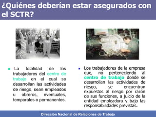 Dirección Nacional de Relaciones de Trabajo
¿Quiénes deberían estar asegurados con
el SCTR?
 Los trabajadores de la empresa
que, no perteneciendo al
centro de trabajo donde se
desarrollan las actividades de
riesgo, se encuentran
expuestos al riesgo por razón
de sus funciones, a juicio de la
entidad empleadora y bajo las
responsabilidades previstas.
 La totalidad de los
trabajadores del centro de
trabajo en el cual se
desarrollan las actividades
de riesgo, sean empleados
u obreros, eventuales,
temporales o permanentes.
 