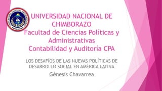 UNIVERSIDAD NACIONAL DE
CHIMBORAZO
Facultad de Ciencias Políticas y
Administrativas
Contabilidad y Auditoría CPA
LOS DESAFÍOS DE LAS NUEVAS POLÍTICAS DE
DESARROLLO SOCIAL EN AMÉRICA LATINA
Génesis Chavarrea
 