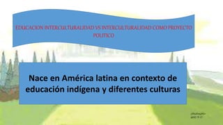 EDUCACION INTERCULTURALIDAD VS INTERCULTURALIDAD COMO PROYECTO
POLITICO
Nace en América latina en contexto de
educación indígena y diferentes culturas
 