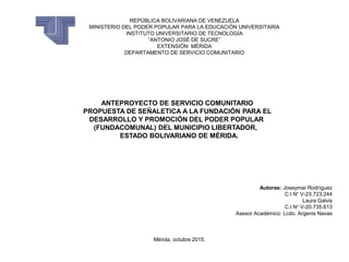 REPÚBLICA BOLIVARIANA DE VENEZUELA
MINISTERIO DEL PODER POPULAR PARA LA EDUCACIÓN UNIVERSITARIA
INSTITUTO UNIVERSITARIO DE TECNOLOGÍA
“ANTONIO JOSÉ DE SUCRE”
EXTENSIÓN MÉRIDA
DEPARTAMENTO DE SERVICIO COMUNITARIO
ANTEPROYECTO DE SERVICIO COMUNITARIO
PROPUESTA DE SEÑALETICA A LA FUNDACIÓN PARA EL
DESARROLLO Y PROMOCIÓN DEL PODER POPULAR
(FUNDACOMUNAL) DEL MUNICIPIO LIBERTADOR,
ESTADO BOLIVARIANO DE MÉRIDA.
Autoras: Joseymar Rodríguez
C.I N° V-23.723.244
Laura Galvis
C.I N° V-20.735.613
Asesor Académico: Lcdo. Argenis Navas
Mérida, octubre 2015.
 