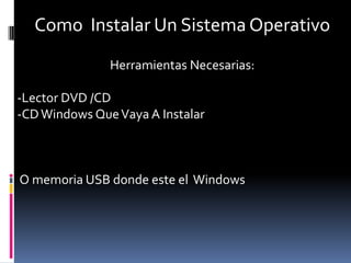 Como Instalar Un Sistema Operativo
               Herramientas Necesarias:

-Lector DVD /CD
-CD Windows Que Vaya A Instalar



O memoria USB donde este el Windows
 