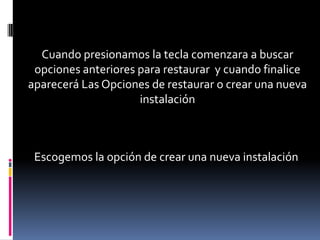 Cuando presionamos la tecla comenzara a buscar
 opciones anteriores para restaurar y cuando finalice
aparecerá Las Opciones de restaurar o crear una nueva
                     instalación



 Escogemos la opción de crear una nueva instalación
 
