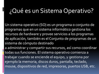 ¿Qué es un Sistema Operativo?
Un sistema operativo (SO) es un programa o conjunto de
programas que en un sistema informático gestiona los
recursos de hardware y provee servicios a los programas
de aplicación, también es el Conjunto de programas de un
sistema de cómputo destinado
a administrar y compartir sus recursos, así como coordinar
todas sus funciones. El sistema operativo comienza a
trabajar cuando se enciende el equipo, y gestiona por
ejemplo la memoria, discos duros, pantalla, teclado,
mouse, dispositivos de red, impresoras, puertos USB, etc.
 