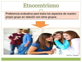 Etnocentrismo
Las atribuciones intergrupales se caracterizan por el
etnocentrismo o un sesgo en interés del grupo, según el cual
las conductas socialmente convenientes (positivas) de los
miembros del grupo y las socialmente inconvenientes
(negativas) de los que no son miembros del grupo
(exogrupo) se deben a disposiciones de origen interno, y que
las conductas negativas del grupo y las positivas del
exogrupo se deben a factores situacionales externos.
Preferencia evaluativa para todos los aspectos de nuestro
propio grupo en relación con otros grupos.
 