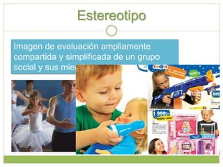 Estereotipo
Imagen de evaluación ampliamente
compartida y simplificada de un grupo
social y sus miembros.
 