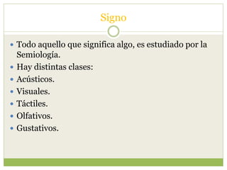 Signo
 Todo aquello que significa algo, es estudiado por la
Semiología.
 Hay distintas clases:
 Acústicos.
 Visuales.
 Táctiles.
 Olfativos.
 Gustativos.
 