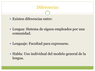 Diferencias
 Existen diferencias entre:
 Lengua: Sistema de signos empleados por una
comunidad.
 Lenguaje: Facultad para expresarse.
 Habla: Uso individual del modelo general de la
lengua.
 