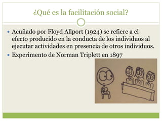¿Qué es la facilitación social?
 Acuñado por Floyd Allport (1924) se refiere a el
efecto producido en la conducta de los individuos al
ejecutar actividades en presencia de otros individuos.
 Experimento de Norman Triplett en 1897
 