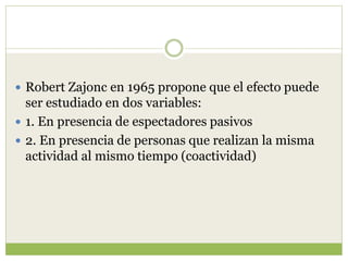  Robert Zajonc en 1965 propone que el efecto puede
ser estudiado en dos variables:
 1. En presencia de espectadores pasivos
 2. En presencia de personas que realizan la misma
actividad al mismo tiempo (coactividad)
 