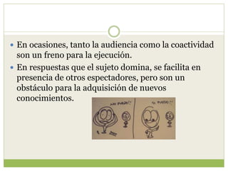  En ocasiones, tanto la audiencia como la coactividad
son un freno para la ejecución.
 En respuestas que el sujeto domina, se facilita en
presencia de otros espectadores, pero son un
obstáculo para la adquisición de nuevos
conocimientos.
 